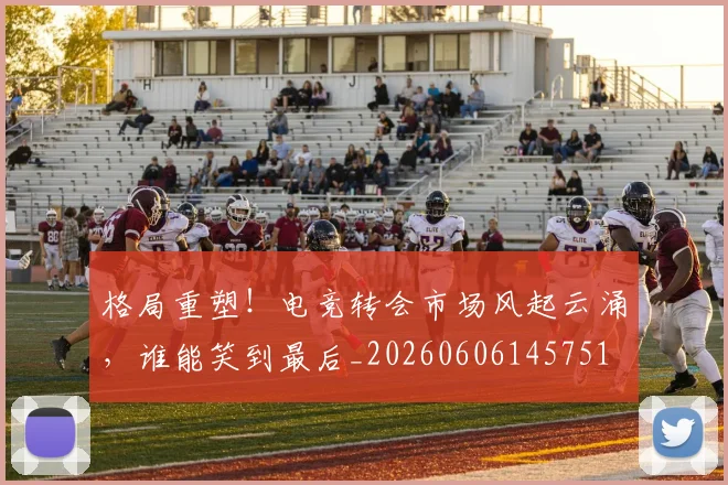 格局重塑！电竞转会市场风起云涌，谁能笑到最后_20260606145751