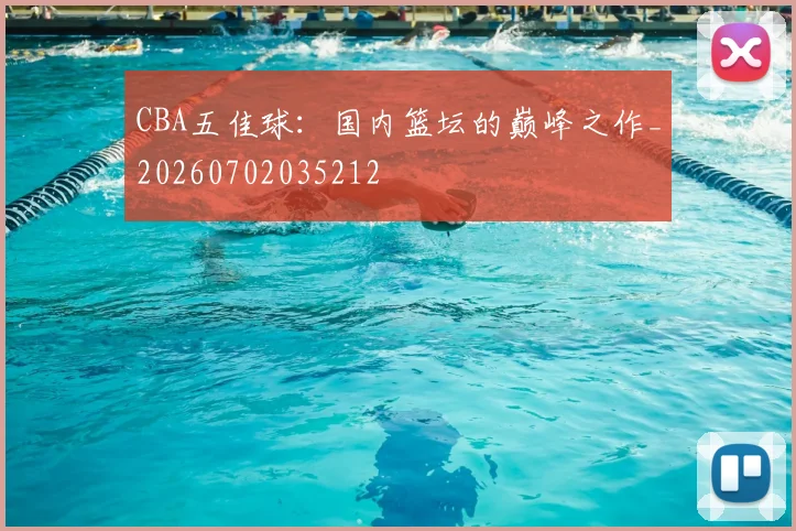 CBA五佳球：国内篮坛的巅峰之作_20260702035212