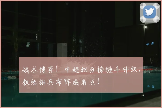 战术博弈！中超积分榜缠斗升级，教练排兵布阵成看点！