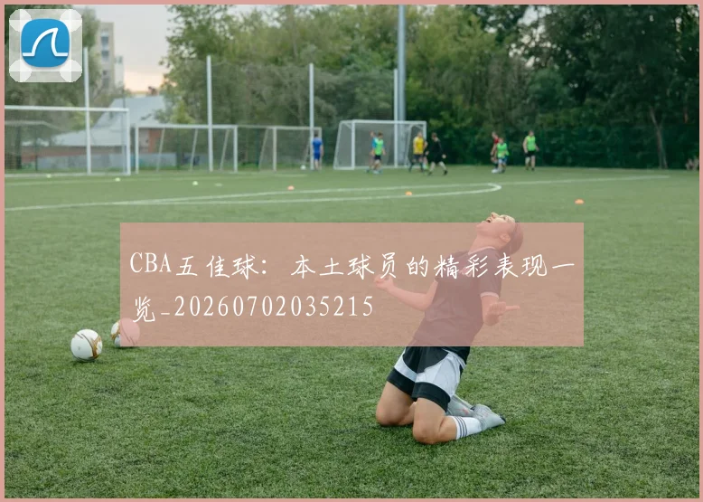 CBA五佳球：本土球员的精彩表现一览_20260702035215