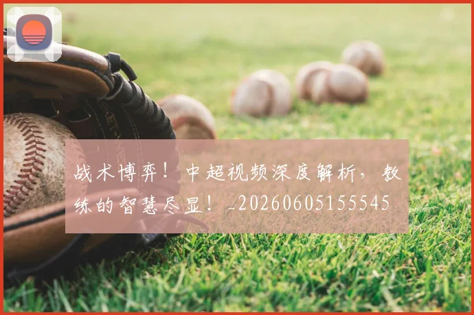 战术博弈！中超视频深度解析，教练的智慧尽显！_20260605155545