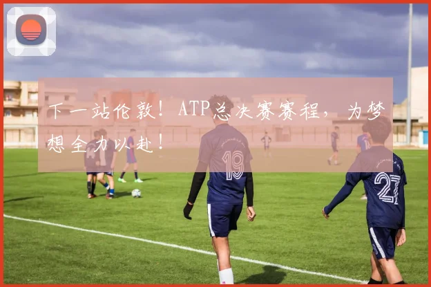 下一站伦敦！ATP总决赛赛程，为梦想全力以赴！
