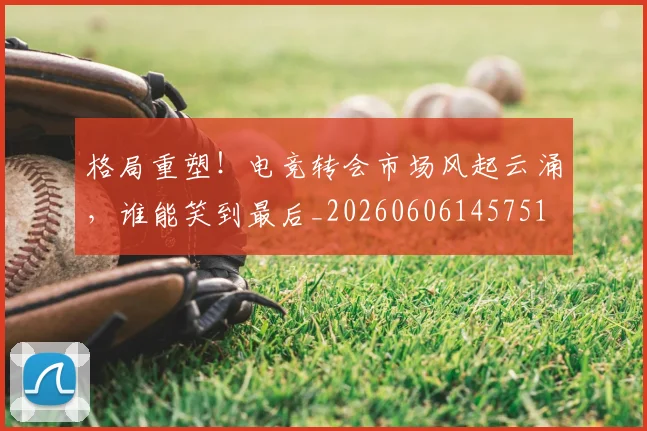 格局重塑！电竞转会市场风起云涌，谁能笑到最后_20260606145751
