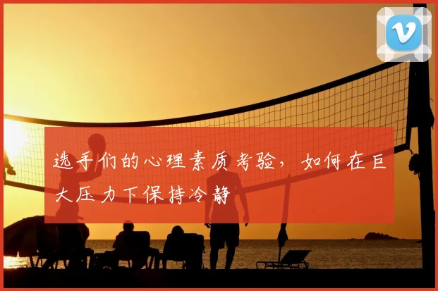 选手们的心理素质考验，如何在巨大压力下保持冷静