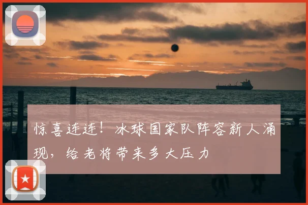 惊喜连连!冰球国家队阵容新人涌现,给老将带来多大压力