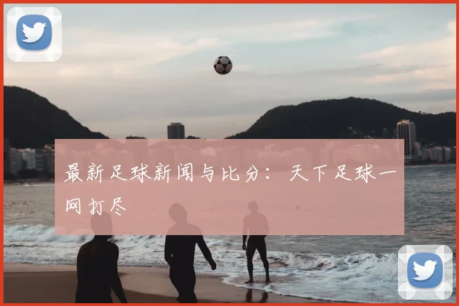 最新足球新闻与比分：天下足球一网打尽