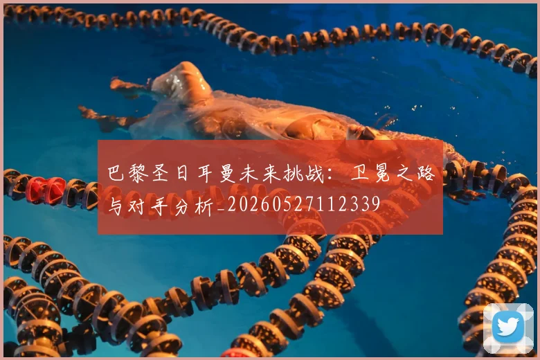 巴黎圣日耳曼未来挑战：卫冕之路与对手分析_20260527112339