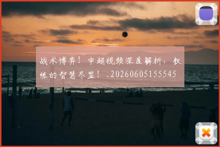 战术博弈！中超视频深度解析，教练的智慧尽显！_20260605155545