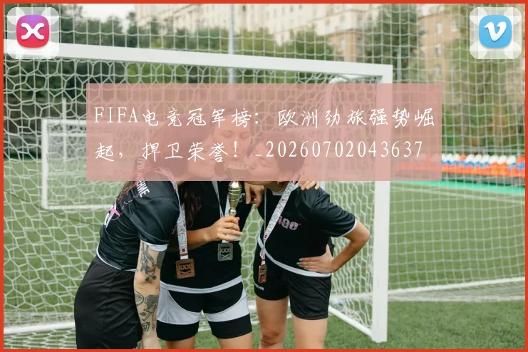 FIFA电竞冠军榜：欧洲劲旅强势崛起，捍卫荣誉！_20260702043637