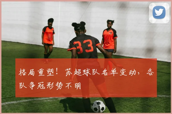 格局重塑！苏超球队名单变动，各队争冠形势不明