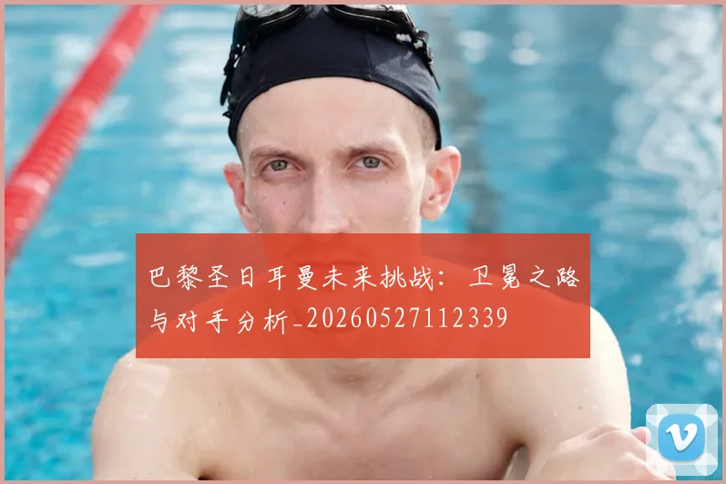 巴黎圣日耳曼未来挑战：卫冕之路与对手分析_20260527112339