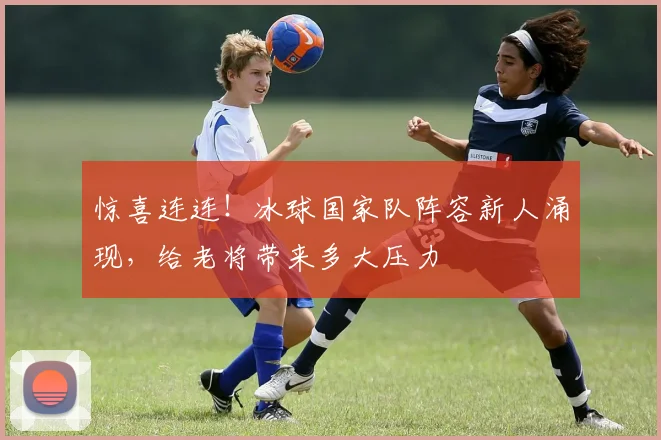 惊喜连连!冰球国家队阵容新人涌现,给老将带来多大压力
